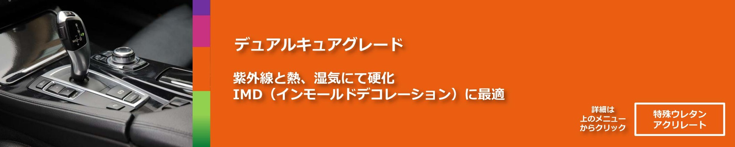 デュアルキュアグレード。紫外線と熱、湿気にて硬化。
IMD（インモールドデコレーション）に最適。
詳細は上のメニューからクリック「特殊ウレタンアクリレート」
