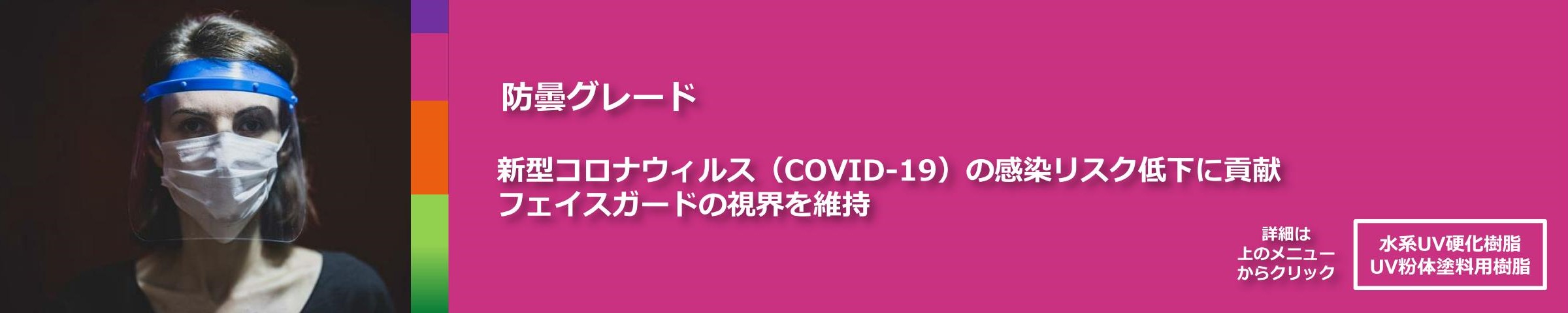 防曇グレード。新型コロナウィルス（COVID-19）の感染リスク低下に貢献。
フェイスガードの視界を維持。
詳細は上のメニューからクリック「水系UV硬化樹脂、UV粉体塗料用樹脂」
